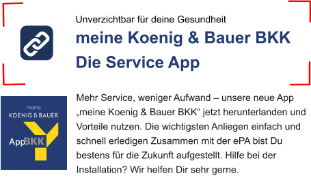Unverzichtbar für deine Gesundheit meine Koenig & Bauer BKK  Die Service App Mehr Service, weniger Aufwand – unsere neue App „meine Koenig & Bauer BKK“ jetzt herunterlanden und Vorteile nutzen. Die wichtigsten Anliegen einfach und schnell erledigen Zusammen mit der ePA bist Du bestens für die Zukunft aufgestellt. Hilfe bei der Installation? Wir helfen Dir sehr gerne.